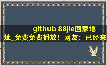 github 88jie回家地址_免费免费播放！网友：已经来了不少,github地址